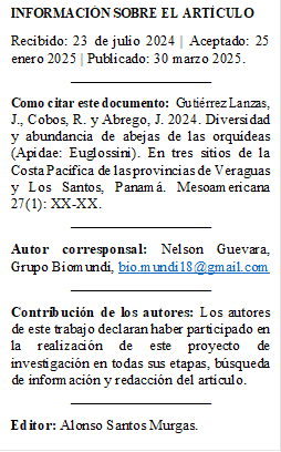 INFORMACIÓN SOBRE EL ARTÍCULO 
Recibido: 23 de julio 2024 | Aceptado: 25 enero 2025 | Publicado: 30 marzo 2025.
___________________
Como citar este documento:  Gutiérrez Lanzas, J., Cobos, R. y Abrego, J. 2024. Diversidad y abundancia de abejas de las orquídeas (Apidae: Euglossini). En tres sitios de la Costa Pacífica de las provincias de Veraguas y Los Santos, Panamá. Mesoamericana 27(1): XX-XX.
___________________
Autor corresponsal: Nelson Guevara, Grupo Biomundi, bio.mundi18@gmail.com
___________________
Contribución de los autores: Los autores de este trabajo declaran haber participado en la realización de este proyecto de investigación en todas sus etapas, búsqueda de información y redacción del artículo. 
___________________
Editor: Alonso Santos Murgas.


