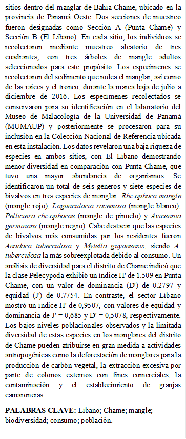 sitios dentro del manglar de Bahía Chame, ubicado en la provincia de Panamá Oeste. Dos secciones de muestreo fueron designadas como Sección A (Punta Chame) y Sección B (El Líbano). En cada sitio, los individuos se recolectaron mediante muestreo aleatorio de tres cuadrantes, con tres árboles de mangle adultos seleccionados para este propósito. Los especímenes se recolectaron del sedimento que rodea el manglar, así como de las raíces y el tronco, durante la marea baja de julio a diciembre de 2016. Los especímenes recolectados se conservaron para su identificación en el laboratorio del Museo de Malacología de la Universidad de Panamá (MUMAUP) y posteriormente se procesaron para su inclusión en la Colección Nacional de Referencia ubicada en esta instalación. Los datos revelaron una baja riqueza de especies en ambos sitios, con El Líbano demostrando menor diversidad en comparación con Punta Chame, que tuvo una mayor abundancia de organismos. Se identificaron un total de seis géneros y siete especies de bivalvos en tres especies de manglar: Rhizophora mangle (mangle rojo), Laguncularia racemosa (mangle blanco), Pelliciera rhizophorae (mangle de pinuelo) y Avicennia germinans (mangle negro). Cabe destacar que las especies de bivalvos más consumidas por los residentes fueron Anadara tuberculosa y Mytella guyanensis, siendo A. tuberculosa la más sobreexplotada debido al consumo. Un análisis de diversidad para el distrito de Chame indicó que la clase Pelecypoda exhibió un índice H' de 1.509 en Punta Chame, con un valor de dominancia (D') de 0.2797 y equidad (J') de 0.7754. En contraste, el sector Líbano mostró un índice H' de 0,9507, con valores de equidad y dominancia de J' = 0,685 y D' = 0,5078, respectivamente. Los bajos niveles poblacionales observados y la limitada diversidad de estas especies en los manglares del distrito de Chame pueden atribuirse en gran medida a actividades antropogénicas como la deforestación de manglares para la producción de carbón vegetal, la extracción excesiva por parte de colonos externos con fines comerciales, la contaminación y el establecimiento de granjas camaroneras. 
PALABRAS CLAVE: Líbano; Chame; mangle; biodiversidad; consumo; población.



