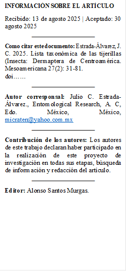 INFORMACIÓN SOBRE EL ARTÍCULO 
Recibido: 13 de agosto 2025 | Aceptado: 30 agosto 2025 
___________________
Como citar este documento: Estrada-Álvarez, J. C. 2025. Lista taxonómica de las tijerillas (Insecta: Dermaptera de Centroamérica. Mesoamericana 27(2): 31-81.
doi……
___________________
Autor corresponsal: Julio C. Estrada-Álvarez., Entomological Research, A. C, Edo. México, México, micraten@yahoo.com.mx 
___________________
Contribución de los autores: Los autores de este trabajo declaran haber participado en la realización de este proyecto de investigación en todas sus etapas, búsqueda de información y redacción del artículo. 
___________________
Editor: Alonso Santos Murgas.


