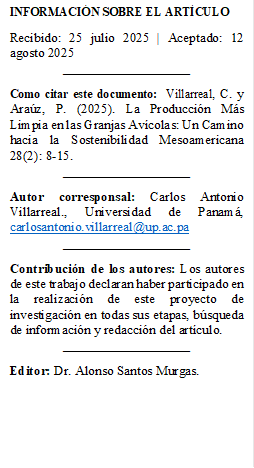 INFORMACIÓN SOBRE EL ARTÍCULO
Recibido: 25 julio 2025 | Aceptado: 12 agosto 2025
___________________
Como citar este documento: Villarreal, C. y Araúz, P. (2025). La Producción Más Limpia en las Granjas Avícolas: Un Camino hacia la Sostenibilidad Mesoamericana 28(2): 8-15.
___________________
Autor corresponsal: Carlos Antonio Villarreal., Universidad de Panamá, carlosantonio.villarreal@up.ac.pa
___________________
Contribución de los autores: Los autores de este trabajo declaran haber participado en la realización de este proyecto de investigación en todas sus etapas, búsqueda de información y redacción del artículo.
___________________
Editor: Dr. Alonso Santos Murgas.