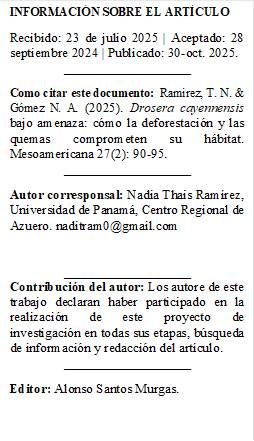 INFORMACIÓN SOBRE EL ARTÍCULO 
Recibido: 23 de julio 2025 | Aceptado: 28 septiembre 2024 | Publicado: 30-oct. 2025.
___________________
Como citar este documento:  Ramirez, T. N. & Gómez N. A. (2025). Drosera cayennensis bajo amenaza: cómo la deforestación y las quemas comprometen su hábitat. Mesoamericana 27(2): 90-95.
___________________
Autor corresponsal: Nadia Thais Ramírez, Universidad de Panamá, Centro Regional de Azuero. naditram0@gmail.com


___________________
Contribución del autor: Los autore de este trabajo declaran haber participado en la realización de este proyecto de investigación en todas sus etapas, búsqueda de información y redacción del artículo. 
___________________
Editor: Alonso Santos Murgas.



