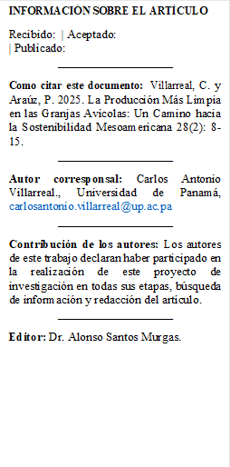 INFORMACIÓN SOBRE EL ARTÍCULO
Recibido: | Aceptado:
| Publicado:
___________________
Como citar este documento: Villarreal, C. y Araúz, P. 2025. La Producción Más Limpia en las Granjas Avícolas: Un Camino hacia la Sostenibilidad Mesoamericana 28(2): 8-15.
___________________
Autor corresponsal: Carlos Antonio Villarreal., Universidad de Panamá, carlosantonio.villarreal@up.ac.pa
___________________
Contribución de los autores: Los autores de este trabajo declaran haber participado en la realización de este proyecto de investigación en todas sus etapas, búsqueda de información y redacción del artículo.
___________________
Editor: Dr. Alonso Santos Murgas.